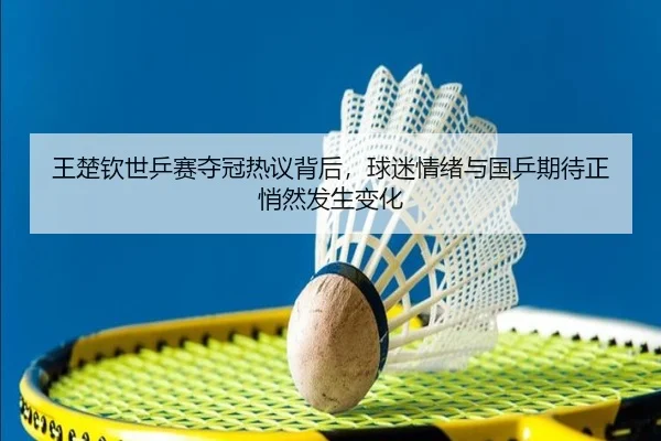 王楚钦世乒赛夺冠热议背后，球迷情绪与国乒期待正悄然发生变化